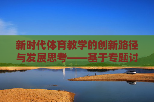 新时代体育教学的创新路径与发展思考——基于专题讨论的视角，新时代体育教学的创新路径与发展思考——基于专题讨论的视角
