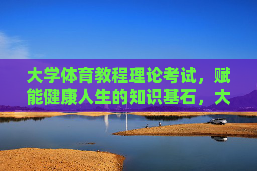 大学体育教程理论考试，赋能健康人生的知识基石，大学体育教程理论考试，赋能健康人生的知识基石