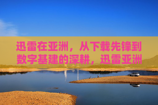迅雷在亚洲，从下载先锋到数字基建的深耕，迅雷亚洲，从下载先锋到数字基建深耕