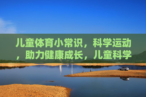 儿童体育小常识，科学运动，助力健康成长，儿童科学运动小常识，助力健康成长