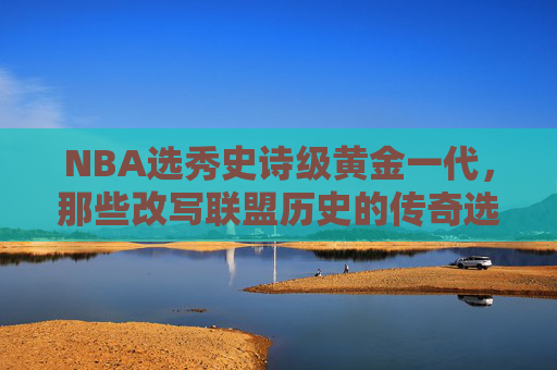 NBA选秀史诗级黄金一代，那些改写联盟历史的传奇选秀年，NBA史诗级黄金一代，改写联盟历史的传奇选秀年