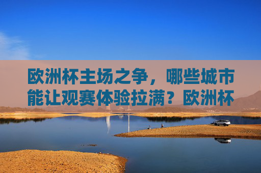 欧洲杯主场之争，哪些城市能让观赛体验拉满？欧洲杯主场之争，观赛体验拉满的城市推荐