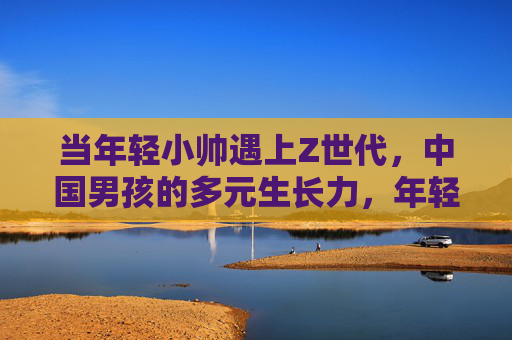 当年轻小帅遇上Z世代，中国男孩的多元生长力，年轻小帅遇上Z世代，中国男孩的多元生长力