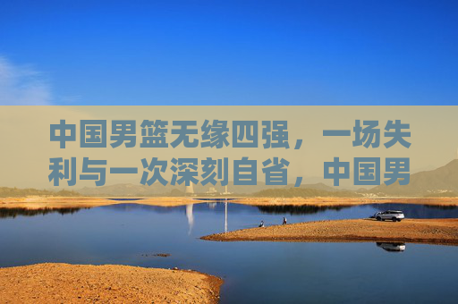 中国男篮无缘四强，一场失利与一次深刻自省，中国男篮无缘四强，一场失利与深刻自省
