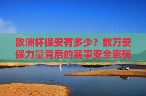 欧洲杯保安有多少？数万安保力量背后的赛事安全密码，欧洲杯数万安保背后的安全密码