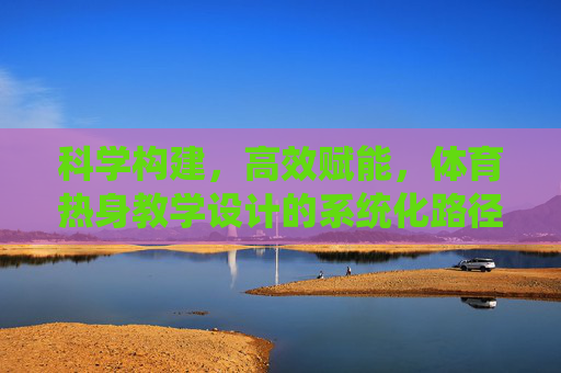科学构建，高效赋能，体育热身教学设计的系统化路径探究，体育热身教学设计的系统化科学构建与高效赋能路径探究