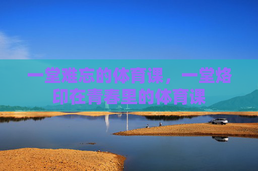 一堂难忘的体育课，一堂烙印在青春里的体育课
