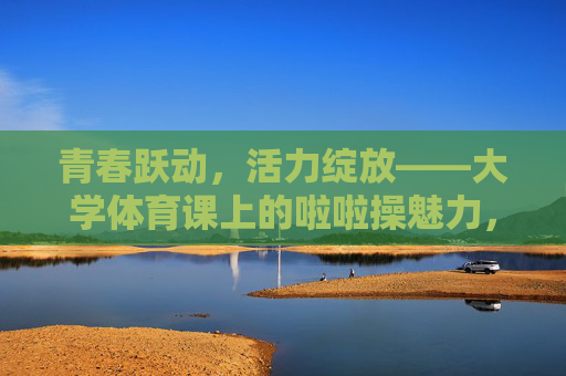 青春跃动，活力绽放——大学体育课上的啦啦操魅力，青春跃动活力绽放，大学体育课啦啦操魅力