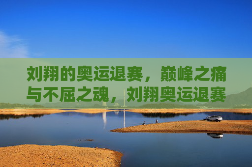 刘翔的奥运退赛，巅峰之痛与不屈之魂，刘翔奥运退赛，巅峰之痛铸就不屈之魂