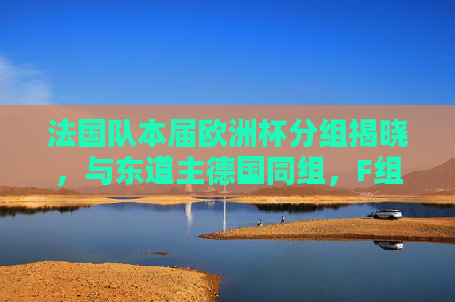 法国队本届欧洲杯分组揭晓，与东道主德国同组，F组竞争白热化