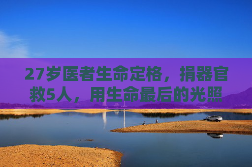 27岁医者生命定格，捐器官救5人，用生命最后的光照亮他人，27岁医者生命定格，捐器官救5人，生命最后的光照亮他人