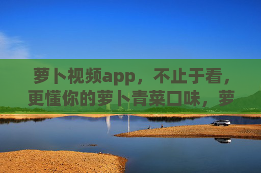 萝卜视频app，不止于看，更懂你的萝卜青菜口味，萝卜视频，不止于看，更懂你的萝卜青菜口味