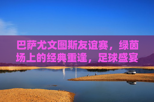 巴萨尤文图斯友谊赛，绿茵场上的经典重逢，足球盛宴暖心上演