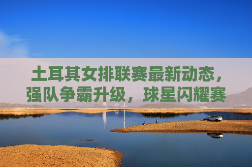 土耳其女排联赛最新动态，强队争霸升级，球星闪耀赛场，土耳其女排联赛，强队争霸升级，球星闪耀赛场