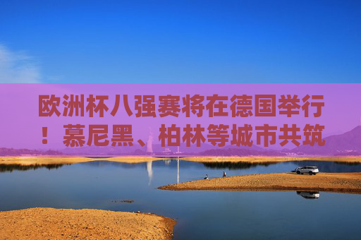 欧洲杯八强赛将在德国举行！慕尼黑、柏林等城市共筑足球盛宴，欧洲杯八强赛，德国多城共筑足球盛宴