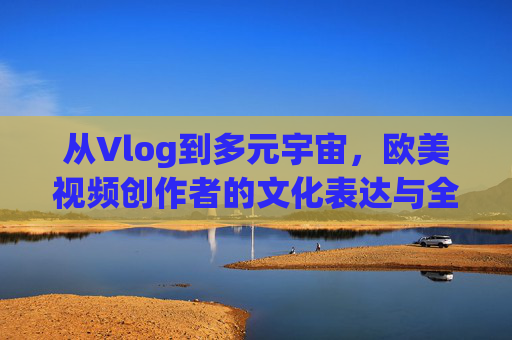 从Vlog到多元宇宙，欧美视频创作者的文化表达与全球传播，欧美视频创作者，从Vlog到多元宇宙的文化表达与全球传播