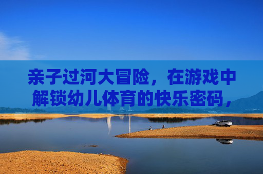 亲子过河大冒险，在游戏中解锁幼儿体育的快乐密码，亲子过河大冒险，解锁幼儿体育快乐密码