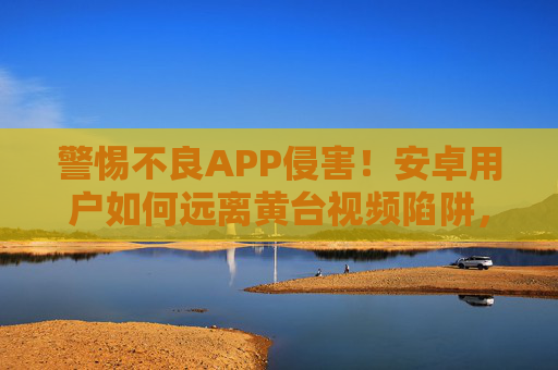 警惕不良APP侵害！安卓用户如何远离黄台视频陷阱，守护清朗网络空间，安卓用户警惕，远离黄台视频APP陷阱，守护清朗网络空间