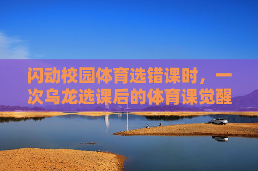 闪动校园体育选错课时，一次乌龙选课后的体育课觉醒，闪动校园体育，乌龙选课后的体育课觉醒