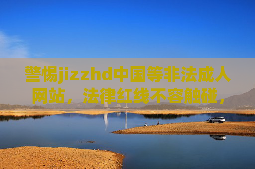 警惕jizzhd中国等非法成人网站，法律红线不容触碰，网络环境需共同守护，警惕非法成人网站触碰法律红线，共护清朗网络环境