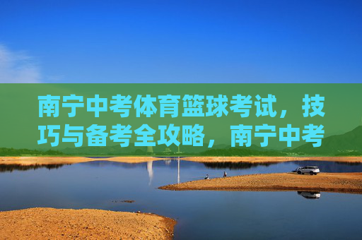 南宁中考体育篮球考试，技巧与备考全攻略，南宁中考体育篮球考试，技巧与备考全攻略