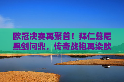 欧冠决赛再聚首！拜仁慕尼黑剑问鼎，传奇战袍再染欧洲红，欧冠决赛再聚首，拜仁剑问鼎，传奇战袍染欧洲红