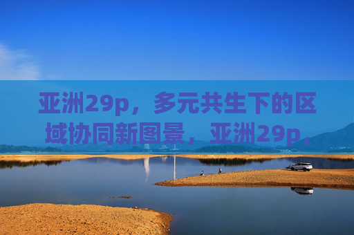 亚洲29p，多元共生下的区域协同新图景，亚洲29p，多元共生下的区域协同新图景