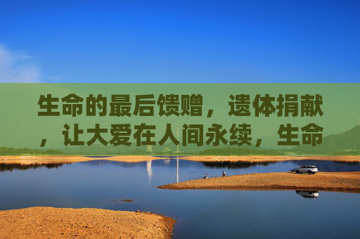 生命的最后馈赠，遗体捐献，让大爱在人间永续，生命最后馈赠，遗体捐献大爱永续