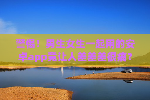 警惕！男生女生一起用的安卓app竟让人差差差很痛？别乱下载！警惕！男女共用安卓app竟致身体不适？别乱下载！