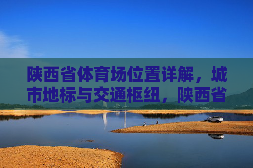 陕西省体育场位置详解，城市地标与交通枢纽，陕西省体育场位置详解，城市地标与交通枢纽