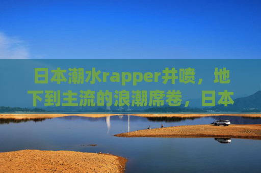 日本潮水rapper井喷，地下到主流的浪潮席卷，日本rapper井喷，地下浪潮破圈主流