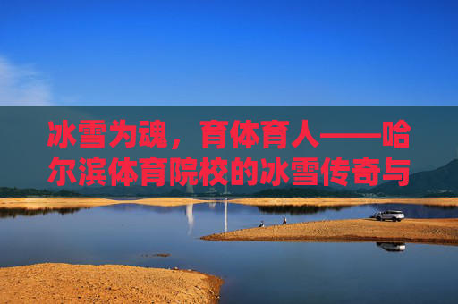冰雪为魂，育体育人——哈尔滨体育院校的冰雪传奇与使命担当
