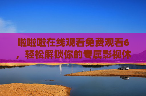 啦啦啦在线观看免费观看6，轻松解锁你的专属影视休闲时光