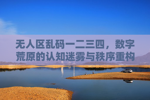 无人区乱码一二三四，数字荒原的认知迷雾与秩序重构，数字无人区，认知迷雾与秩序重构