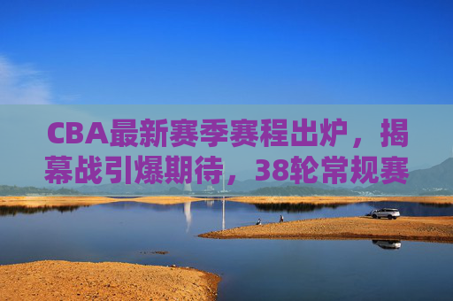 CBA最新赛季赛程出炉，揭幕战引爆期待，38轮常规赛+季后赛决战开启，CBA新赛季赛程出炉，揭幕战引爆期待，38轮常规赛+季后赛决战开启