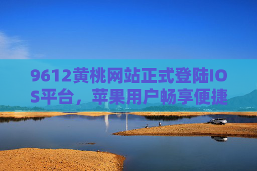 9612黄桃网站正式登陆IOS平台，苹果用户畅享便捷黄桃购物新体验，9612黄桃网站登陆IOS平台 苹果用户畅享便捷黄桃购物新体验