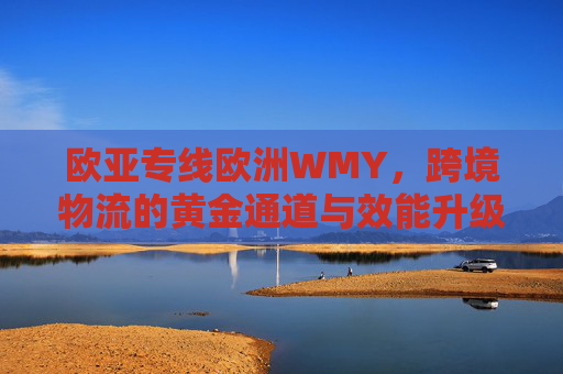 欧亚专线欧洲WMY，跨境物流的黄金通道与效能升级，欧亚专线欧洲WMY，跨境物流黄金通道与效能升级