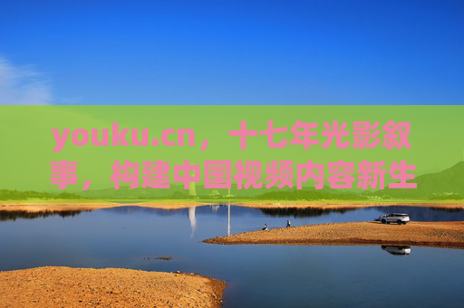 youku.cn，十七年光影叙事，构建中国视频内容新生态，youku.cn十七年光影叙事，构建中国视频内容新生态