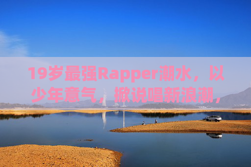 19岁最强Rapper潮水，以少年意气，掀说唱新浪潮，19岁最强Rapper潮水，少年意气掀说唱新浪潮