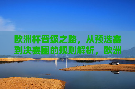 欧洲杯晋级之路，从预选赛到决赛圈的规则解析，欧洲杯晋级之路，预选赛到决赛圈规则解析