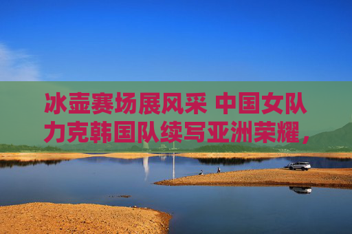 冰壶赛场展风采 中国女队力克韩国队续写亚洲荣耀,中国女队冰壶力克韩国 续写亚洲荣耀 冰壶赛场展风采 中国女队力克韩国队续写亚洲荣耀,中国女队冰壶力克韩国 续写亚洲荣耀
