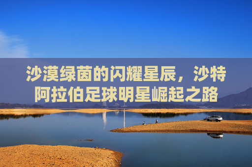 沙漠绿茵的闪耀星辰,沙特阿拉伯足球明星崛起之路 沙漠绿茵的闪耀星辰,沙特阿拉伯足球明星崛起之路