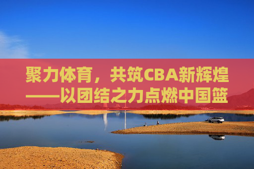 聚力体育，共筑CBA新辉煌——以团结之力点燃中国篮球激情，团结聚力，共筑CBA新辉煌，点燃中国篮球激情