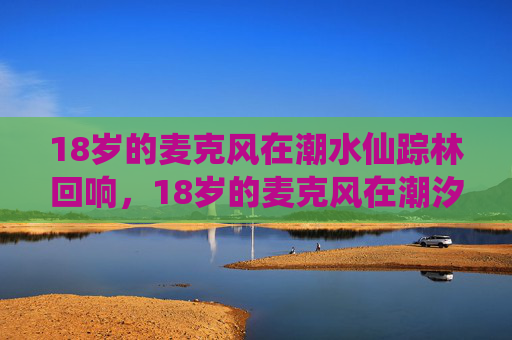 18岁的麦克风在潮水仙踪林回响,18岁的麦克风在潮汐仙踪林回响 18岁的麦克风在潮水仙踪林回响,18岁的麦克风在潮汐仙踪林回响