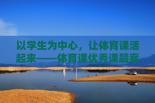 以学生为中心，让体育课活起来——体育课优秀课题案例分享与启示