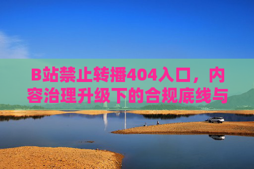 B站禁止转播404入口，内容治理升级下的合规底线与社区生态平衡