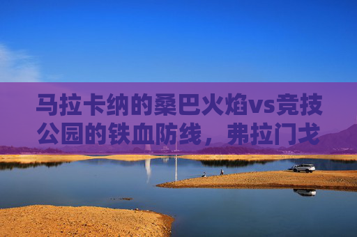 马拉卡纳的桑巴火焰vs竞技公园的铁血防线，弗拉门戈与巴竞技的巴西双雄对决，桑巴火焰VS铁血防线，弗拉门戈与巴竞技巴西双雄对决