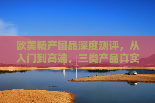 欧美精产国品深度测评，从入门到高端，三类产品真实体验，欧美精产国品深度测评，从入门到高端三类产品真实体验