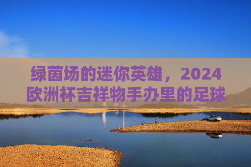 绿茵场的迷你英雄，2024欧洲杯吉祥物手办里的足球记忆与收藏温度