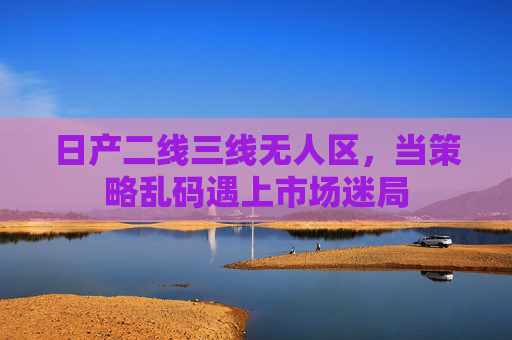 日产二线三线无人区，当策略乱码遇上市场迷局